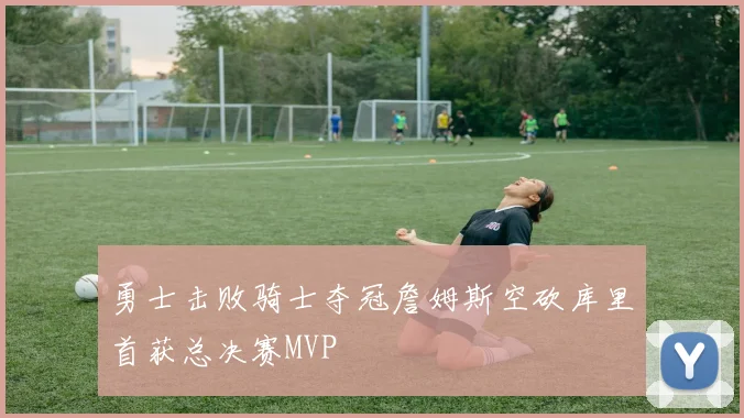 勇士击败骑士夺冠詹姆斯空砍库里首获总决赛MVP
