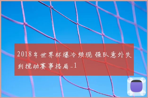 2018年世界杯爆冷频现 强队意外失利搅动赛事格局_1