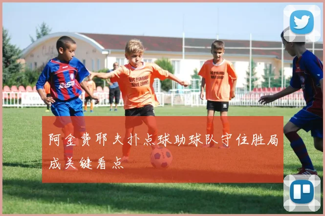 阿金费耶夫扑点球助球队守住胜局成关键看点