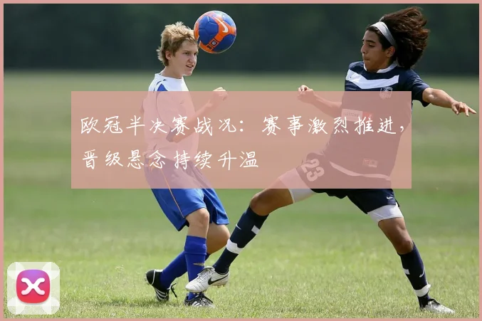 欧冠半决赛战况：赛事激烈推进，晋级悬念持续升温