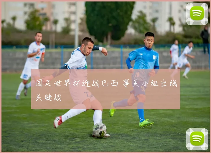 国足世界杯迎战巴西 事关小组出线关键战