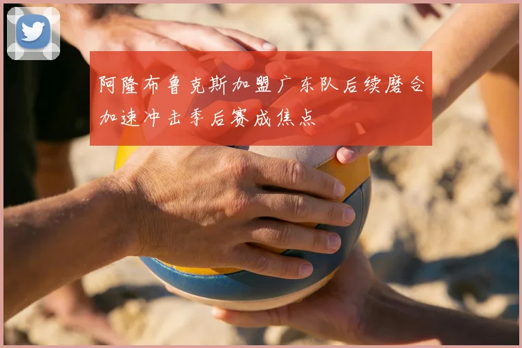 阿隆布鲁克斯加盟广东队后续磨合加速冲击季后赛成焦点