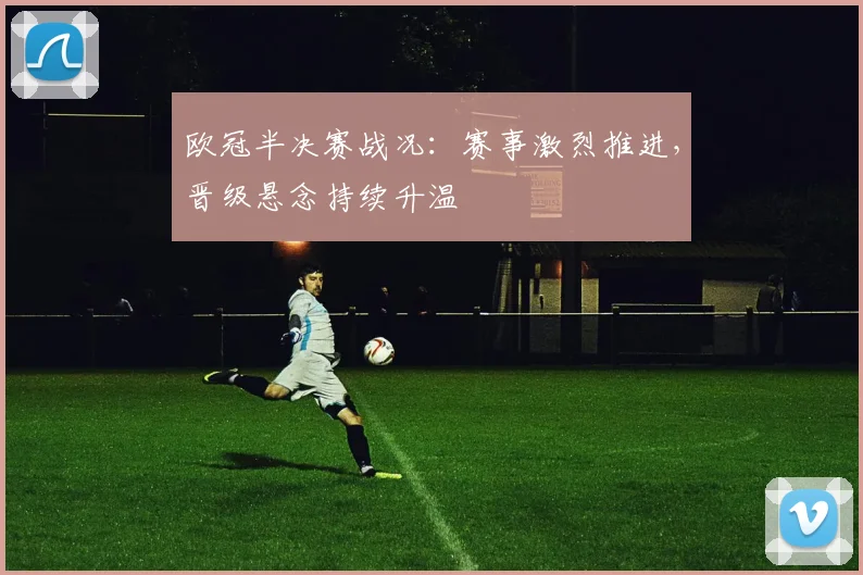 欧冠半决赛战况：赛事激烈推进，晋级悬念持续升温