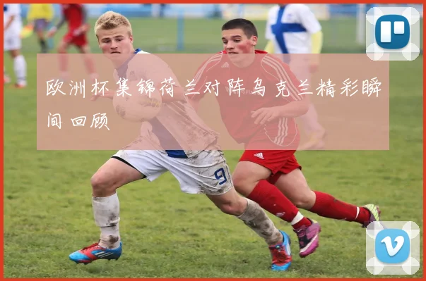 欧洲杯集锦荷兰对阵乌克兰精彩瞬间回顾