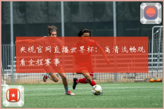 央视官网直播世界杯:高清流畅观看全程赛事