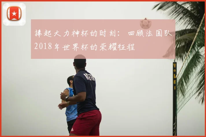 捧起大力神杯的时刻：回顾法国队2018年世界杯的荣耀征程