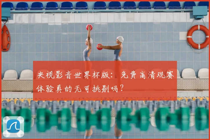 央视影音世界杯版:免费高清观赛体验真的无可挑剔吗?