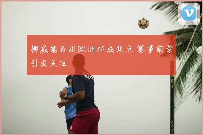 挪威能否进欧洲杯成焦点 赛事前景引发关注