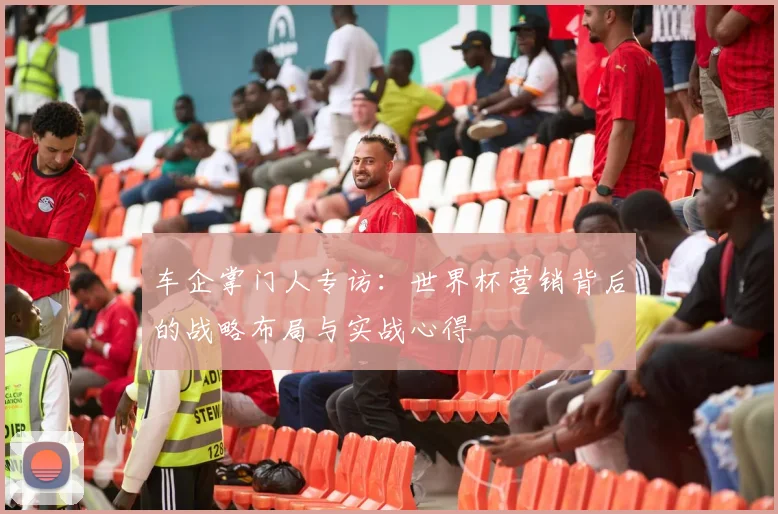 车企掌门人专访:世界杯营销背后的战略布局与实战心得