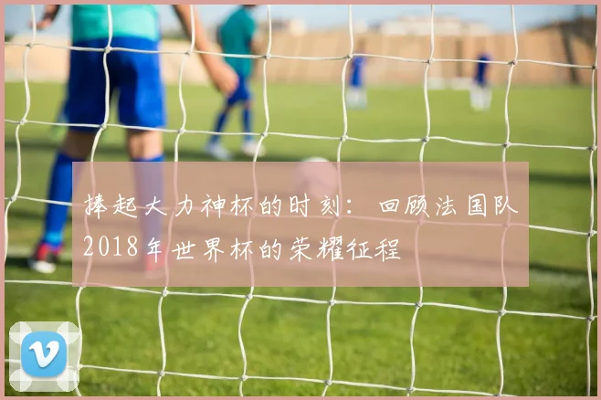 捧起大力神杯的时刻：回顾法国队2018年世界杯的荣耀征程