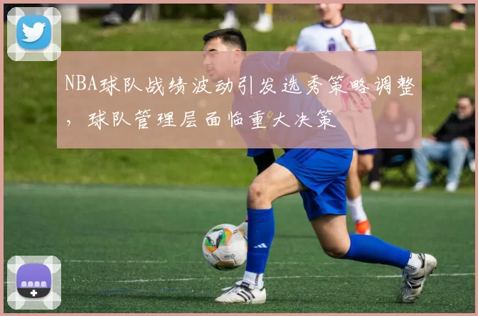 NBA球队战绩波动引发选秀策略调整，球队管理层面临重大决策
