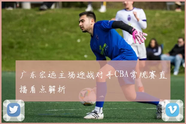 广东宏远主场迎战对手CBA常规赛直播看点解析