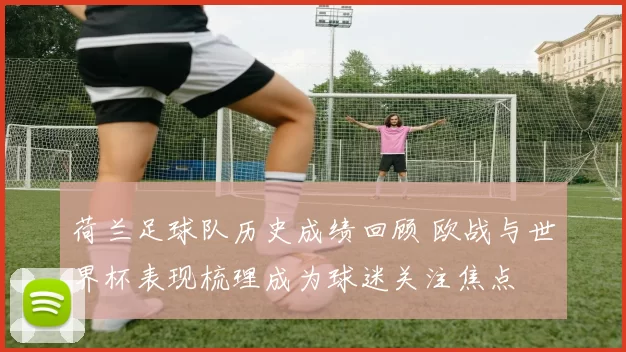 荷兰足球队历史成绩回顾 欧战与世界杯表现梳理成为球迷关注焦点