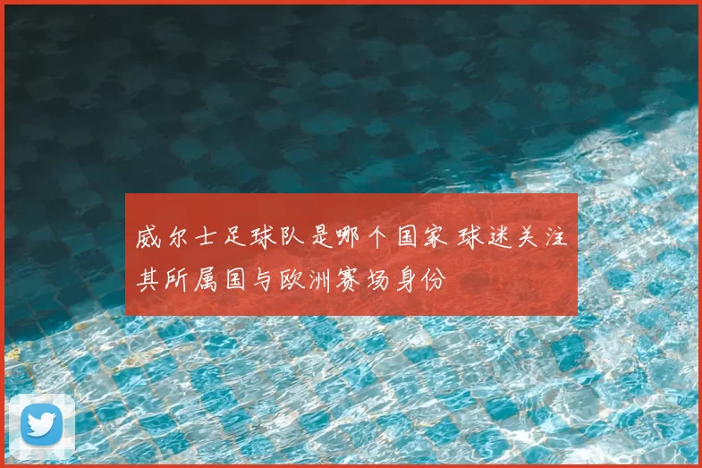 威尔士足球队是哪个国家 球迷关注其所属国与欧洲赛场身份