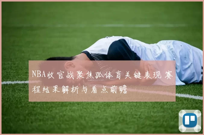 NBA收官战聚焦孤体育关键表现 赛程结果解析与看点前瞻