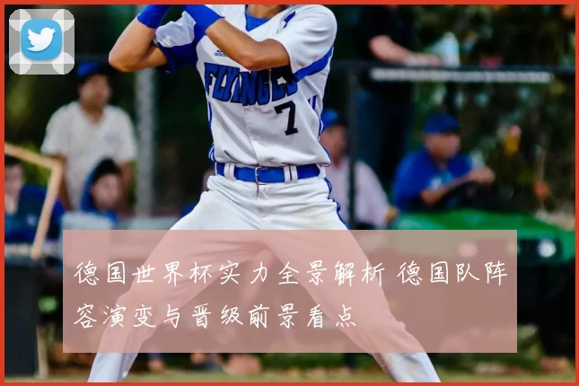 德国世界杯实力全景解析 德国队阵容演变与晋级前景看点