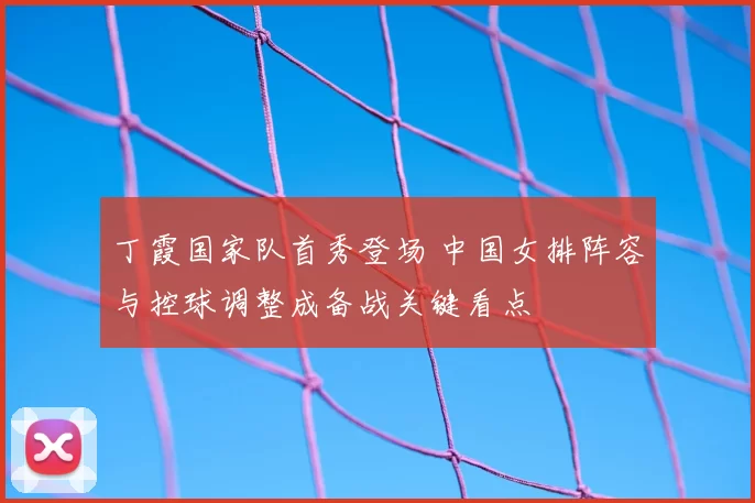 丁霞国家队首秀登场 中国女排阵容与控球调整成备战关键看点