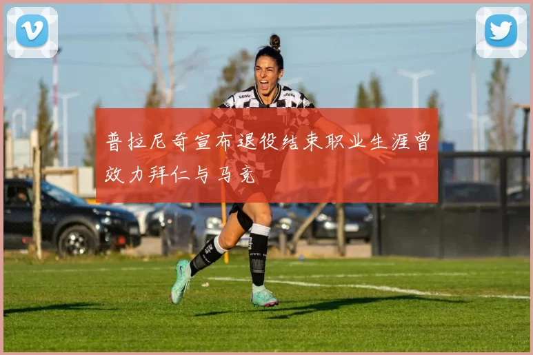 普拉尼奇宣布退役结束职业生涯曾效力拜仁与马竞