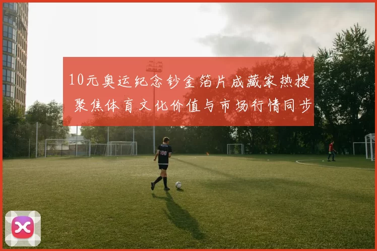 10元奥运纪念钞金箔片成藏家热搜 聚焦体育文化价值与市场行情同步升级