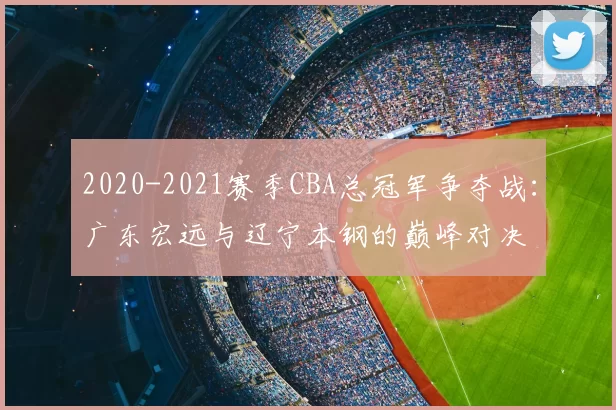 2020-2021赛季CBA总冠军争夺战：广东宏远与辽宁本钢的巅峰对决