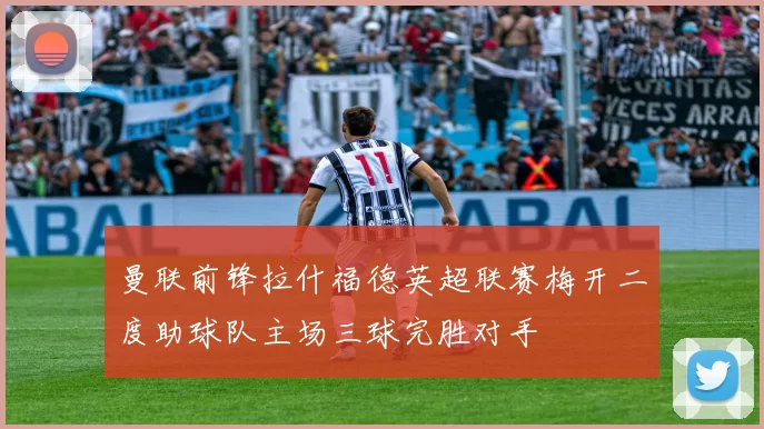 曼联前锋拉什福德英超联赛梅开二度助球队主场三球完胜对手