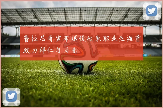 普拉尼奇宣布退役结束职业生涯曾效力拜仁与马竞