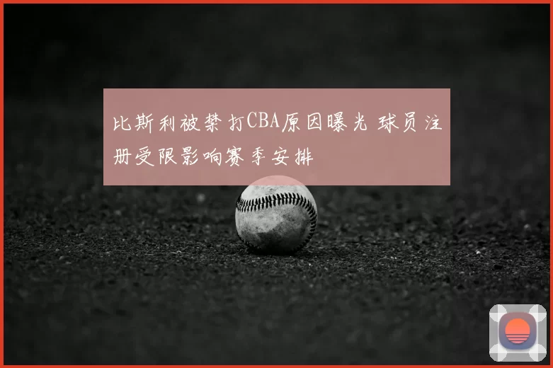 比斯利被禁打CBA原因曝光 球员注册受限影响赛季安排