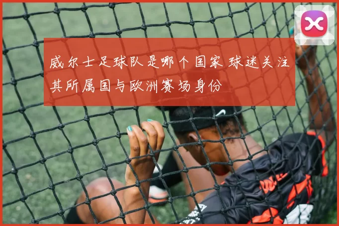威尔士足球队是哪个国家 球迷关注其所属国与欧洲赛场身份
