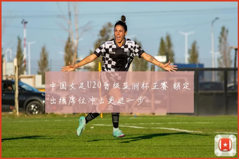 中国女足U20晋级亚洲杯正赛 锁定出线席位冲击更进一步