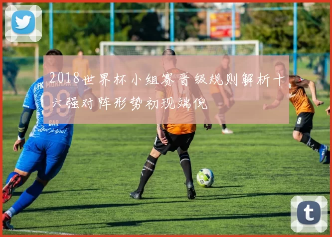 2018世界杯小组赛晋级规则解析十六强对阵形势初现端倪