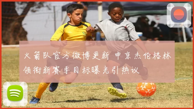 火箭队官方微博更新 申京杰伦格林领衔新赛季目标曝光引热议