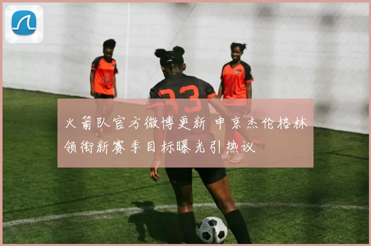 火箭队官方微博更新 申京杰伦格林领衔新赛季目标曝光引热议