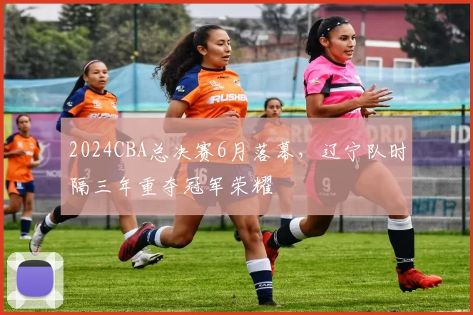 2024CBA总决赛6月落幕，辽宁队时隔三年重夺冠军荣耀