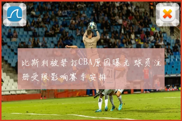 比斯利被禁打CBA原因曝光 球员注册受限影响赛季安排