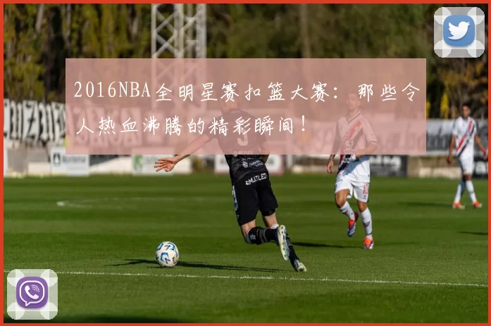 2016NBA全明星赛扣篮大赛：那些令人热血沸腾的精彩瞬间！
