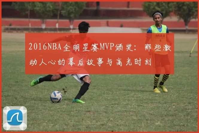 2016NBA全明星赛MVP颁奖：那些激动人心的幕后故事与高光时刻