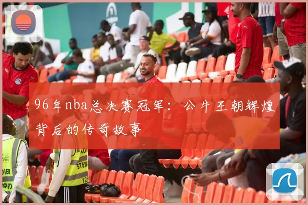 96年nba总决赛冠军:公牛王朝辉煌背后的传奇故事