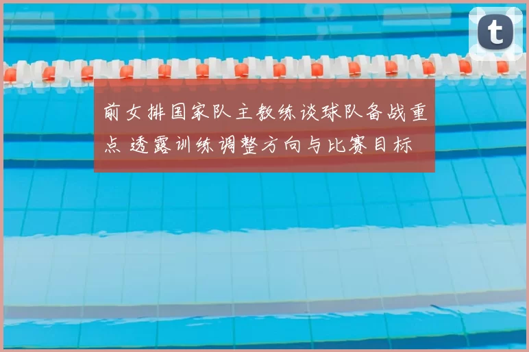 前女排国家队主教练谈球队备战重点 透露训练调整方向与比赛目标