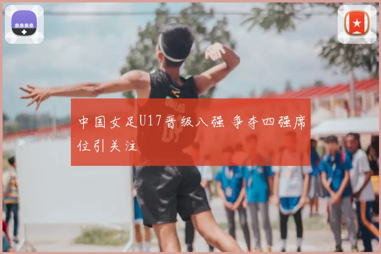 中国女足U17晋级八强 争夺四强席位引关注