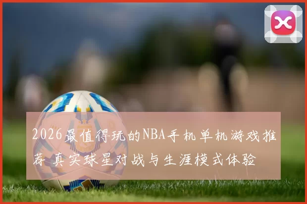 2026最值得玩的NBA手机单机游戏推荐 真实球星对战与生涯模式体验
