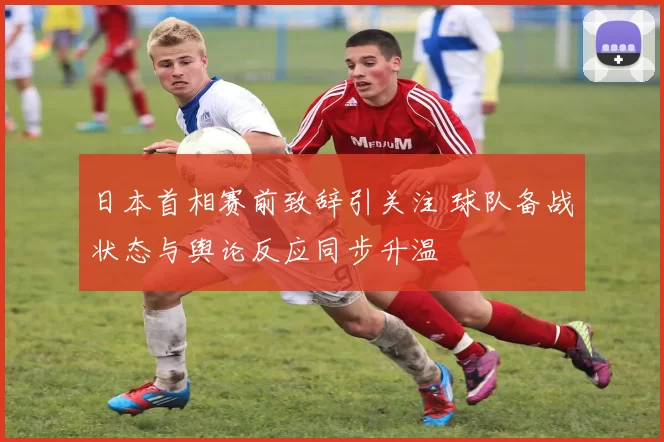 日本首相赛前致辞引关注 球队备战状态与舆论反应同步升温