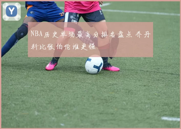 NBA历史单场最高分排名盘点 乔丹科比张伯伦谁更强
