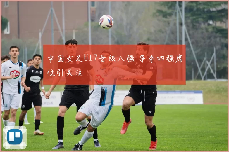 中国女足U17晋级八强 争夺四强席位引关注