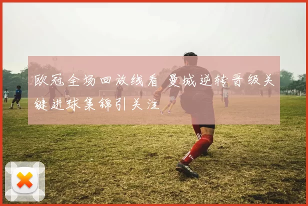 欧冠全场回放线看 曼城逆转晋级关键进球集锦引关注