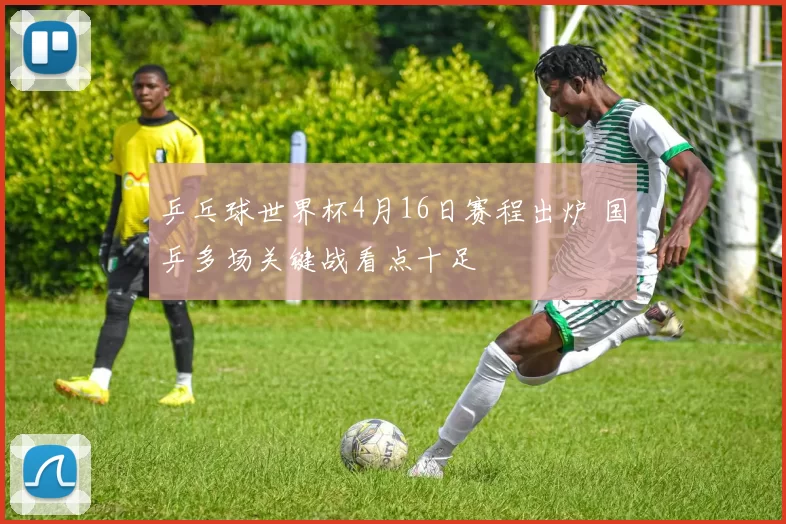 乒乓球世界杯4月16日赛程出炉 国乒多场关键战看点十足