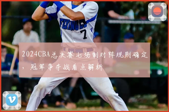 2024CBA总决赛七场制对阵规则确定，冠军争夺战看点解析
