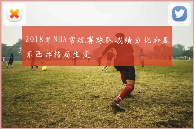 2018年NBA常规赛球队战绩分化加剧东西部格局生变