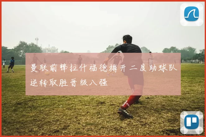 曼联前锋拉什福德梅开二度助球队逆转取胜晋级八强