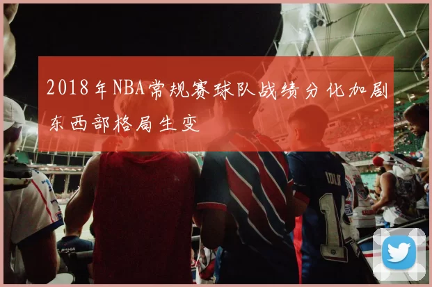 2018年NBA常规赛球队战绩分化加剧东西部格局生变