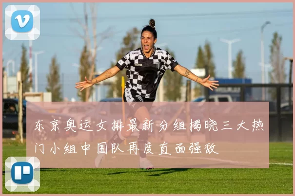 东京奥运女排最新分组揭晓三大热门小组中国队再度直面强敌